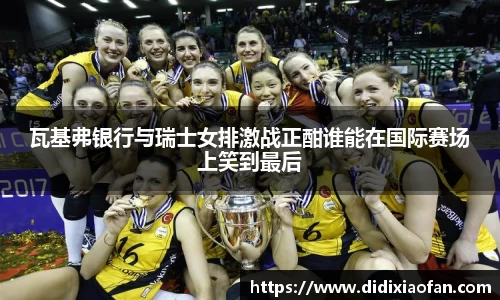 瓦基弗银行与瑞士女排激战正酣谁能在国际赛场上笑到最后
